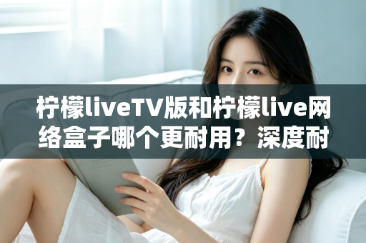 柠檬liveTV版和柠檬live网络盒子哪个更耐用？深度耐用性对比与选购实用指南