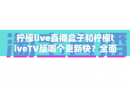 柠檬live直播盒子和柠檬liveTV版哪个更新快？全面对比解析帮你选对版本