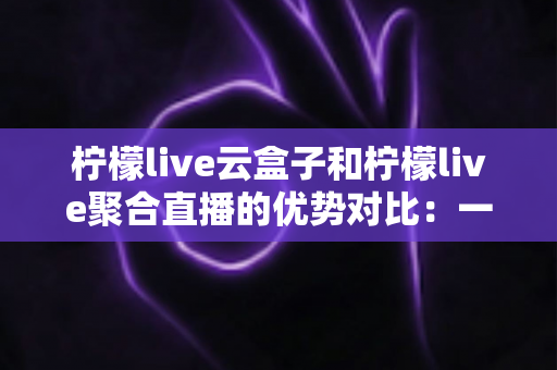 柠檬live云盒子和柠檬live聚合直播的优势对比：一篇文章帮你选对观影方案