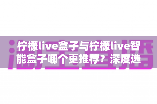 柠檬live盒子与柠檬live智能盒子哪个更推荐？深度选购指南帮你一文看懂两款电视盒子的核心差异