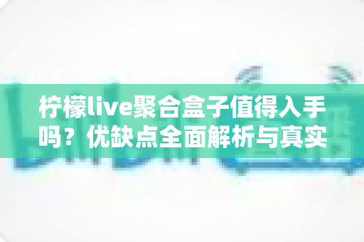 柠檬live聚合盒子值得入手吗？优缺点全面解析与真实购买建议