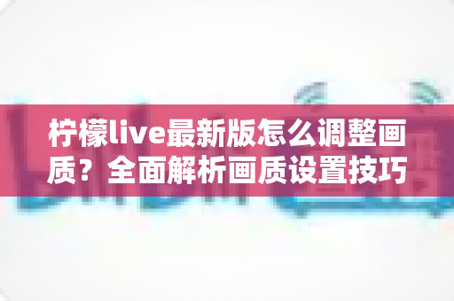 柠檬live最新版怎么调整画质？全面解析画质设置技巧与常见问题