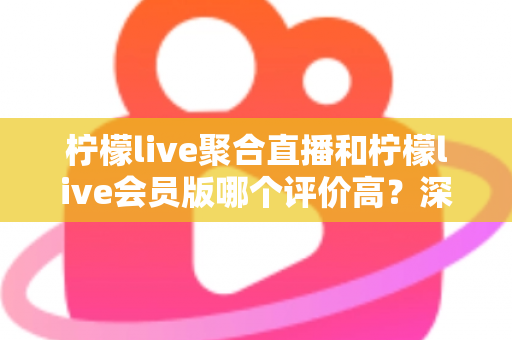柠檬live聚合直播和柠檬live会员版哪个评价高？深度对比评测助你选对版本