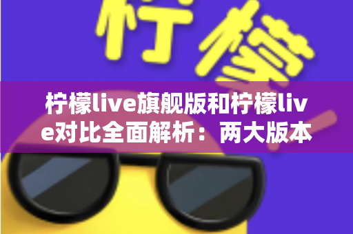 柠檬live旗舰版和柠檬live对比全面解析：两大版本差异与选购指南一文读懂