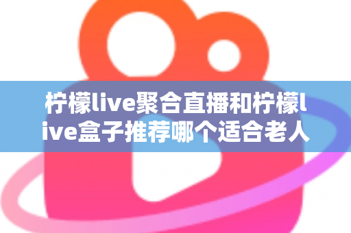 柠檬live聚合直播和柠檬live盒子推荐哪个适合老人？长辈观看直播的最佳选择全解析