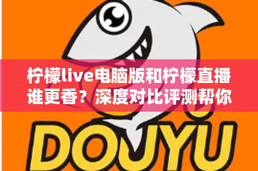 柠檬live电脑版和柠檬直播谁更香？深度对比评测帮你找到最适合的追播方式