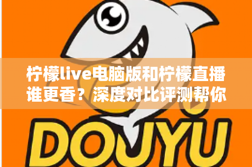 柠檬live电脑版和柠檬直播谁更香？深度对比评测帮你找到最适合的追播方式