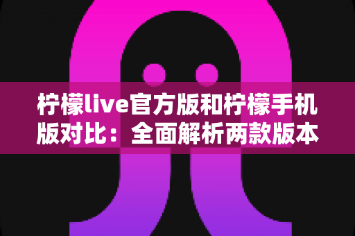 柠檬live官方版和柠檬手机版对比：全面解析两款版本的差异与选择指南