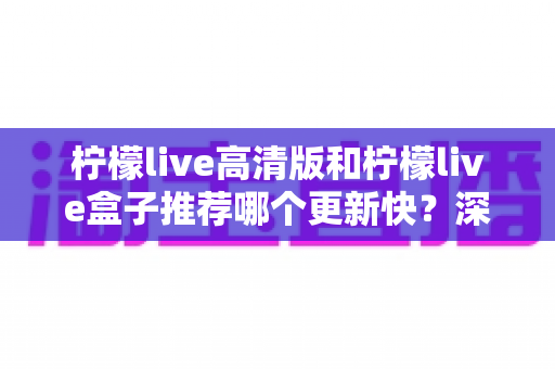 柠檬live高清版和柠檬live盒子推荐哪个更新快？深度对比评测与选购全攻略