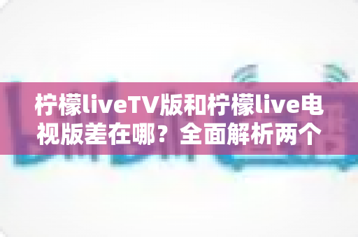 柠檬liveTV版和柠檬live电视版差在哪？全面解析两个版本的真实区别与选择指南