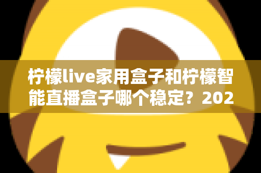 柠檬live家用盒子和柠檬智能直播盒子哪个稳定？2025年最全稳定性深度对比评测指南