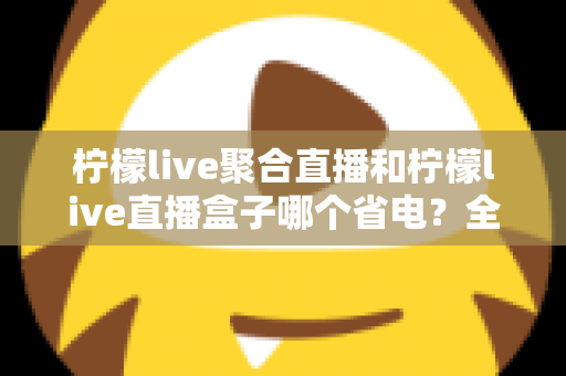 柠檬live聚合直播和柠檬live直播盒子哪个省电？全面功耗对比与省电选购指南