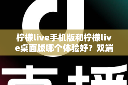 柠檬live手机版和柠檬live桌面版哪个体验好？双端深度对比助你选对版本