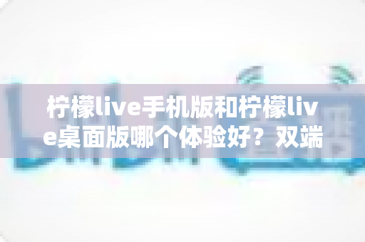 柠檬live手机版和柠檬live桌面版哪个体验好？双端深度对比助你选对版本