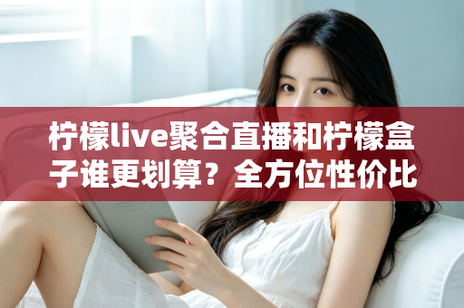 柠檬live聚合直播和柠檬盒子谁更划算？全方位性价比对比指南，帮你花对每一分钱