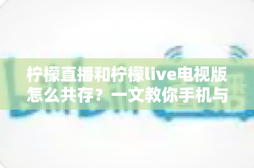 柠檬直播和柠檬live电视版怎么共存?一文教你手机与电视双端畅快使用全攻略 柠檬直播和柠檬live电视版怎么共存?一文教你手机与电视双端畅快使用全攻略