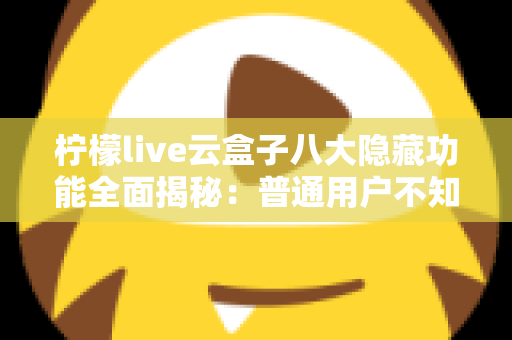 柠檬live云盒子八大隐藏功能全面揭秘：普通用户不知道的实用技巧一文学会