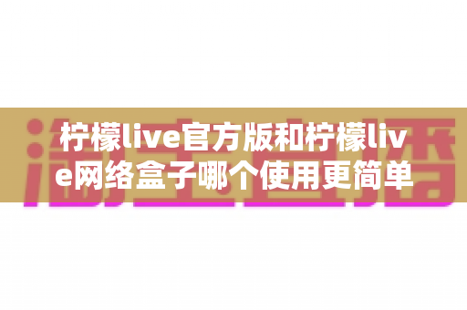 柠檬live官方版和柠檬live网络盒子哪个使用更简单？全方位操作体验深度评测
