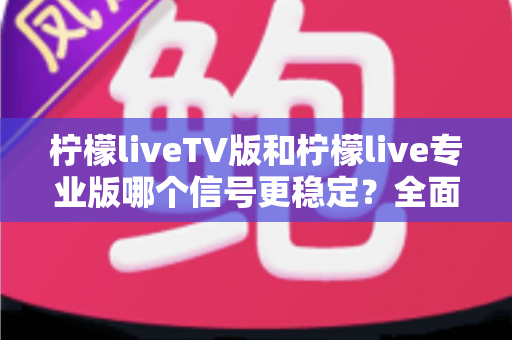 柠檬liveTV版和柠檬live专业版哪个信号更稳定？全面对比解析与实用选购指南
