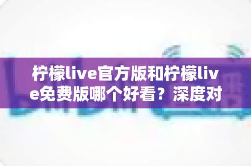柠檬live官方版和柠檬live免费版哪个好看？深度对比分析帮你选出最适合的版本