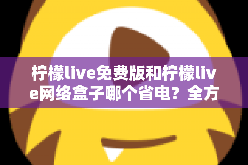 柠檬live免费版和柠檬live网络盒子哪个省电？全方位耗电对比与省电实用指南