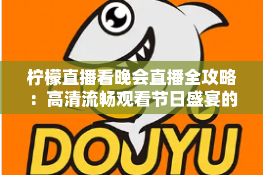 柠檬直播看晚会直播全攻略：高清流畅观看节日盛宴的实用指南