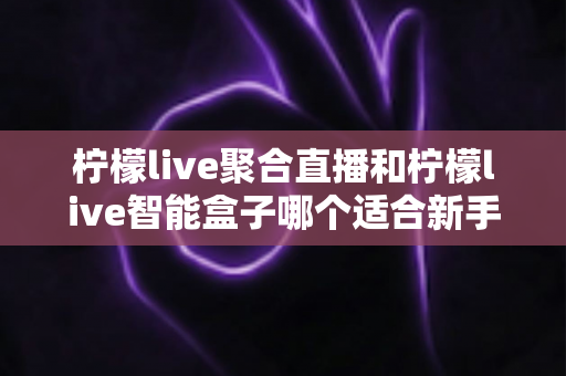 柠檬live聚合直播和柠檬live智能盒子哪个适合新手？零基础用户的高性价比选购指南