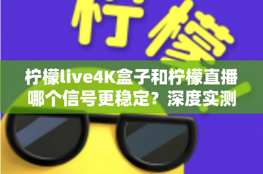 柠檬live4K盒子和柠檬直播哪个信号更稳定？深度实测对比与选购避坑指南