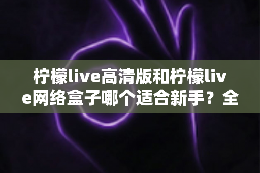 柠檬live高清版和柠檬live网络盒子哪个适合新手？全方位对比与保姆级选购指南