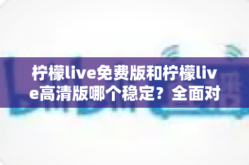 柠檬live免费版和柠檬live高清版哪个稳定？全面对比分析与选购指南