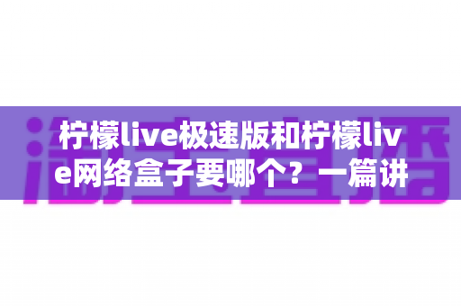 柠檬live极速版和柠檬live网络盒子要哪个？一篇讲透两者区别与选择指南的实用文章