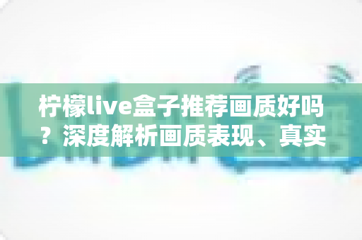 柠檬live盒子推荐画质好吗？深度解析画质表现、真实体验与选购全攻略