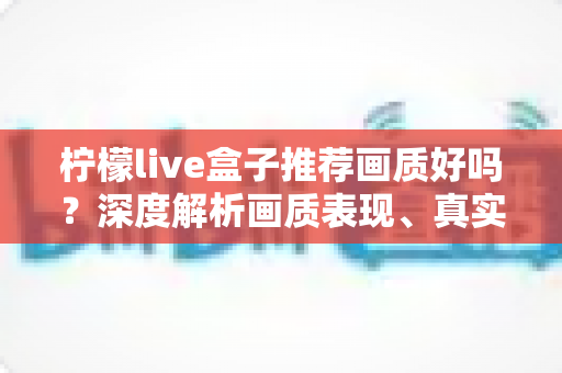 柠檬live盒子推荐画质好吗？深度解析画质表现、真实体验与选购全攻略