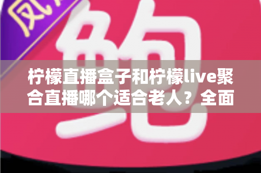 柠檬直播盒子和柠檬live聚合直播哪个适合老人?全面对比帮你轻松做决定 柠檬直播盒子和柠檬live聚合直播哪个适合老人?全面对比帮你轻松做决定