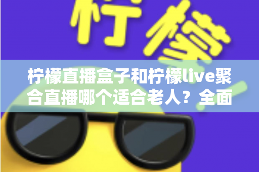 柠檬直播盒子和柠檬live聚合直播哪个适合老人？全面对比帮你轻松做决定