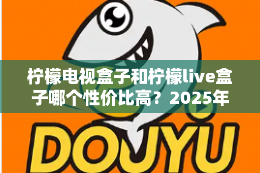 柠檬电视盒子和柠檬live盒子哪个性价比高？2025年最新选购对比全指南