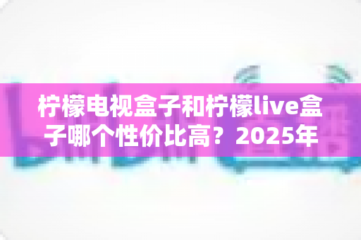 柠檬电视盒子和柠檬live盒子哪个性价比高？2025年最新选购对比全指南