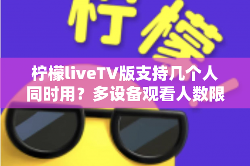 柠檬liveTV版支持几个人同时用？多设备观看人数限制与家庭共享全解析