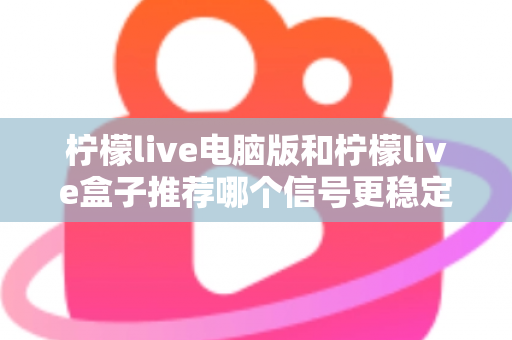 柠檬live电脑版和柠檬live盒子推荐哪个信号更稳定？深度对比分析与实用选购指南