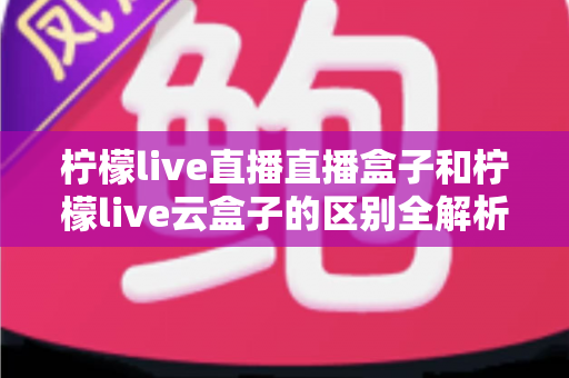 柠檬live直播直播盒子和柠檬live云盒子的区别全解析:选购前必看的深度对比指南 柠檬live直播直播盒子和柠檬live云盒子的区别全解析:选购前必看的深度对比指南