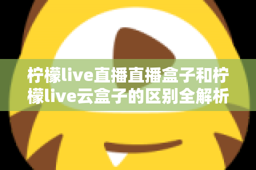 柠檬live直播直播盒子和柠檬live云盒子的区别全解析：选购前必看的深度对比指南