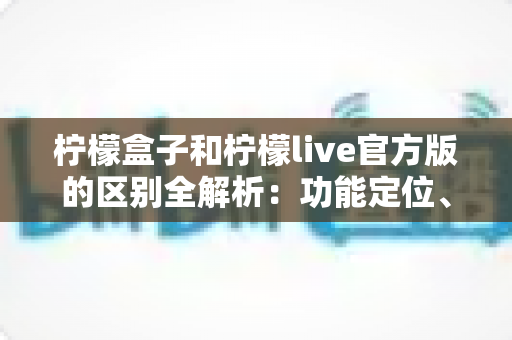 柠檬盒子和柠檬live官方版的区别全解析：功能定位、使用体验与选择建议一文读懂
