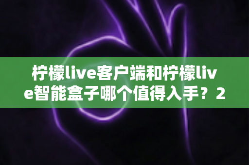 柠檬live客户端和柠檬live智能盒子哪个值得入手？2025最新选购指南帮你一次搞懂