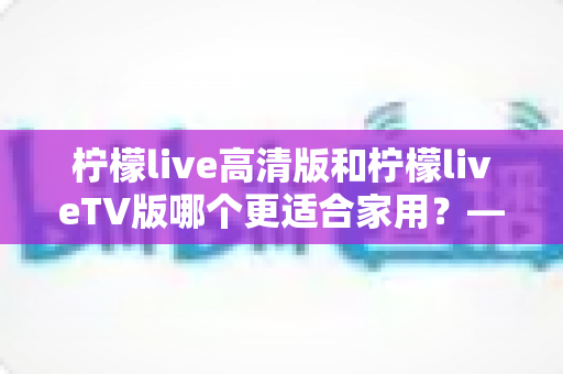 柠檬live高清版和柠檬liveTV版哪个更适合家用？——家庭用户必看的全维度对比评测与选购指南