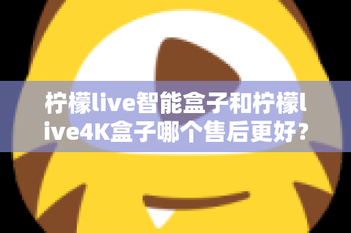 柠檬live智能盒子和柠檬live4K盒子哪个售后更好？2025年最全售后服务对比评测指南