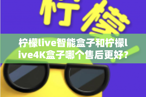 柠檬live智能盒子和柠檬live4K盒子哪个售后更好？2025年最全售后服务对比评测指南