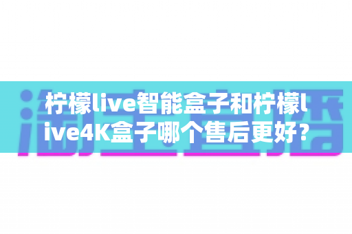 柠檬live智能盒子和柠檬live4K盒子哪个售后更好？2025年最全售后服务对比评测指南