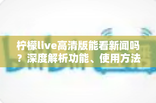 柠檬live高清版能看新闻吗？深度解析功能、使用方法与观看体验