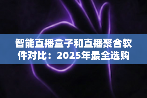 智能直播盒子和直播聚合软件对比：2025年最全选购指南，一篇看懂该选哪个