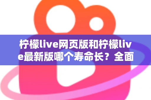 柠檬live网页版和柠檬live最新版哪个寿命长？全面对比解析与账号持久使用攻略
